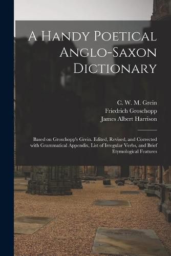 A Handy Poetical Anglo-Saxon Dictionary: Based on Groschopp's Grein. Edited, Revised, and Corrected With Grammatical Appendix, List of Irregular Verbs, and Brief Etymological Features