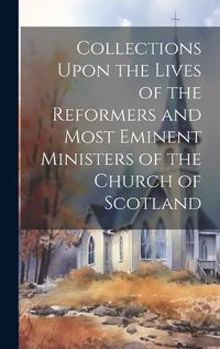 Cover image for Collections Upon the Lives of the Reformers and Most Eminent Ministers of the Church of Scotland