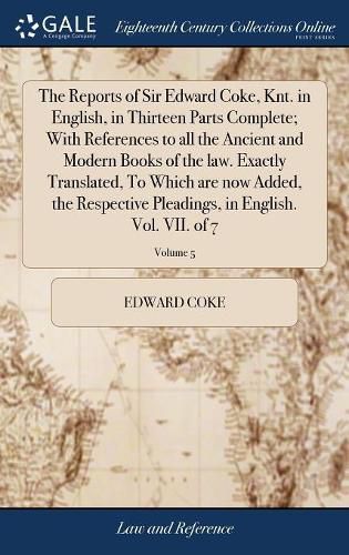 The Reports of Sir Edward Coke, Knt. in English, in Thirteen Parts Complete; With References to all the Ancient and Modern Books of the law. Exactly Translated, To Which are now Added, the Respective Pleadings, in English. Vol. VII. of 7; Volume 5