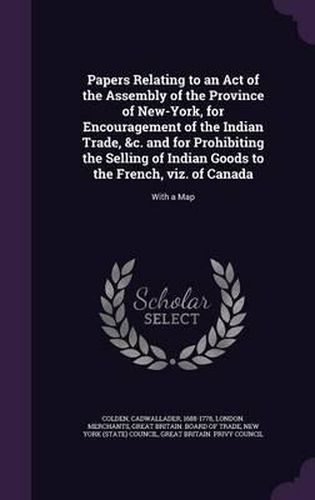 Cover image for Papers Relating to an Act of the Assembly of the Province of New-York, for Encouragement of the Indian Trade, &C. and for Prohibiting the Selling of Indian Goods to the French, Viz. of Canada: With a Map