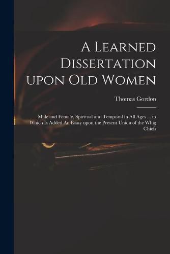 A Learned Dissertation Upon Old Women: Male and Female, Spiritual and Temporal in All Ages ... to Which is Added An Essay Upon the Present Union of the Whig Chiefs