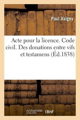 Cover image for Acte Pour La Licence. Code Civil. Des Donations Entre Vifs Et Testamens. Code de Procedure: Des Ajournements Code de Commerce. Des Contestations Entre Associes Et de la Maniere de Les Decider