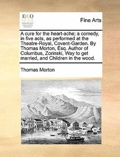 Cover image for A Cure for the Heart-Ache; A Comedy, in Five Acts, as Performed at the Theatre-Royal, Covent-Garden. by Thomas Morton, Esq. Author of Columbus, Zorinski, Way to Get Married, and Children in the Wood.