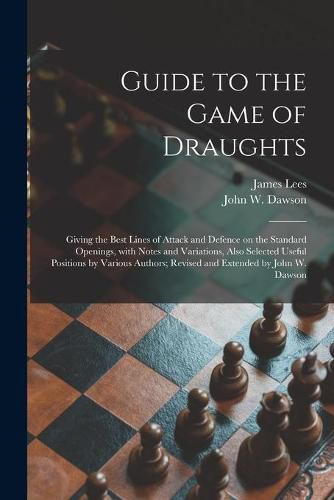 Guide to the Game of Draughts: Giving the Best Lines of Attack and Defence on the Standard Openings, With Notes and Variations, Also Selected Useful Positions by Various Authors; Revised and Extended by John W. Dawson