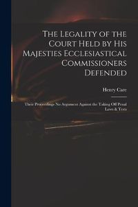 Cover image for The Legality of the Court Held by His Majesties Ecclesiastical Commissioners Defended: Their Proceedings No Argument Against the Taking off Penal Laws & Tests