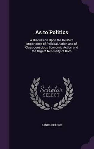 As to Politics: A Discussion Upon the Relative Importance of Political Action and of Class-Conscious Economic Action and the Urgent Necessity of Both