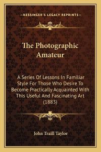 Cover image for The Photographic Amateur: A Series of Lessons in Familiar Style for Those Who Desire to Become Practically Acquainted with This Useful and Fascinating Art (1883)