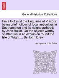 Cover image for Hints to Assist the Enquiries of Visitors: Being Brief Notices of Local Antiquities in Southampton and Its Neighbourhood; By John Bullar. on the Objects Worthy of Attention in an Excursion Round the Isle of Wight ... by John Drew.