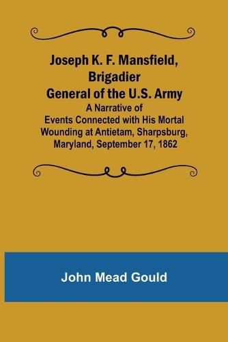 Cover image for Joseph K. F. Mansfield, Brigadier General of the U.S. Army; A Narrative of Events Connected with His Mortal Wounding at Antietam, Sharpsburg, Maryland, September 17, 1862