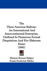 Cover image for The Three Americas Railway: An International and Intercontinental Enterprise, Outlined in Numerous Formal Disquistions and Five Elaborate Essays (1881)