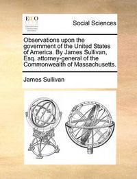 Cover image for Observations Upon the Government of the United States of America. by James Sullivan, Esq. Attorney-General of the Commonwealth of Massachusetts.