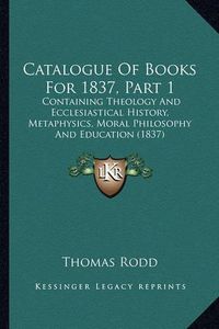 Cover image for Catalogue of Books for 1837, Part 1: Containing Theology and Ecclesiastical History, Metaphysics, Moral Philosophy and Education (1837)