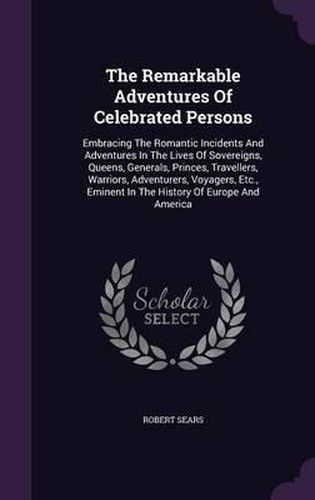 Cover image for The Remarkable Adventures of Celebrated Persons: Embracing the Romantic Incidents and Adventures in the Lives of Sovereigns, Queens, Generals, Princes, Travellers, Warriors, Adventurers, Voyagers, Etc., Eminent in the History of Europe and America