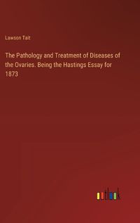 Cover image for The Pathology and Treatment of Diseases of the Ovaries. Being the Hastings Essay for 1873