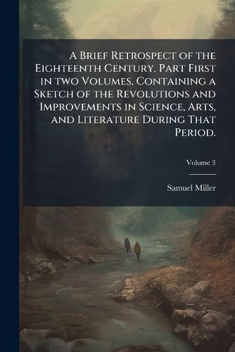 Cover image for A Brief Retrospect of the Eighteenth Century. Part First in Two Volumes, Containing a Sketch of the Revolutions and Improvements in Science, Arts, and Literature During That Period. -