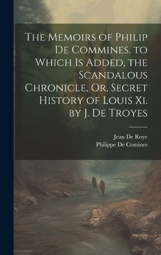 Cover image for The Memoirs of Philip De Commines. to Which Is Added, the Scandalous Chronicle, Or, Secret History of Louis Xi. by J. De Troyes