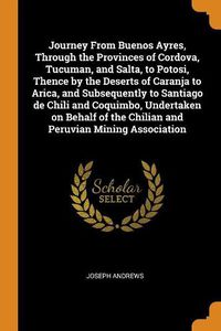 Cover image for Journey from Buenos Ayres, Through the Provinces of Cordova, Tucuman, and Salta, to Potosi, Thence by the Deserts of Caranja to Arica, and Subsequently to Santiago de Chili and Coquimbo, Undertaken on Behalf of the Chilian and Peruvian Mining Association