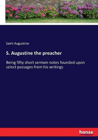 Cover image for S. Augustine the preacher: Being fifty short sermon notes founded upon select passages from his writings