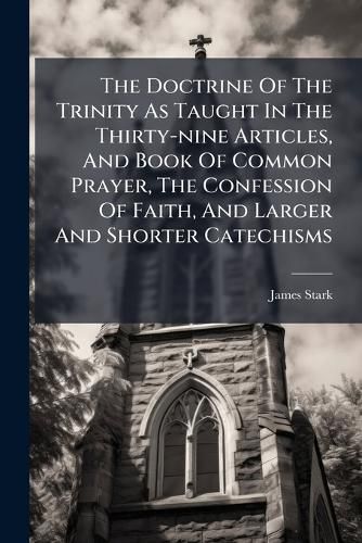 Cover image for The Doctrine Of The Trinity As Taught In The Thirty-nine Articles, And Book Of Common Prayer, The Confession Of Faith, And Larger And Shorter Catechisms