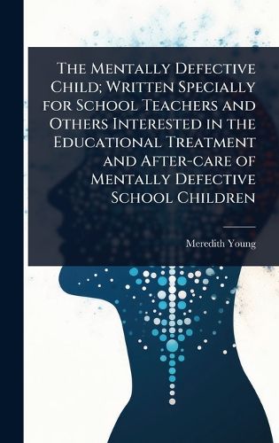 Cover image for The Mentally Defective Child; Written Specially for School Teachers and Others Interested in the Educational Treatment and After-care of Mentally Defective School Children
