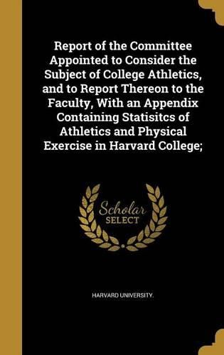 Cover image for Report of the Committee Appointed to Consider the Subject of College Athletics, and to Report Thereon to the Faculty, With an Appendix Containing Statisitcs of Athletics and Physical Exercise in Harvard College;