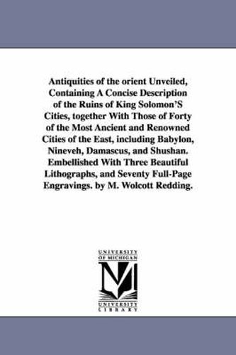 Cover image for Antiquities of the Orient Unveiled, Containing a Concise Description of the Ruins of King Solomon's Cities, Together with Those of Forty of the Most a