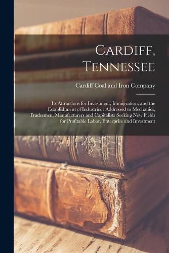 Cover image for Cardiff, Tennessee [microform]: Its Attractions for Investment, Immigration, and the Establishment of Industries: Addressed to Mechanics, Tradesmen, Manufacturers and Capitalists Seeking New Fields for Profitable Labor, Enterprise and Investment