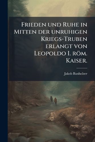 Cover image for Frieden Und Ruhe in Mitten Der Unruhigen Kriegs-Truben Erlangt Von Leopoldo I. R M. Kaiser
