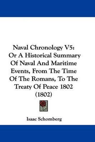 Cover image for Naval Chronology V5: Or A Historical Summary Of Naval And Maritime Events, From The Time Of The Romans, To The Treaty Of Peace 1802 (1802)