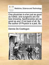 Cover image for One Physician Is E'En Just as Good as T'Other, and Surgeons Are Not Less Knowing. Apothecaries Are as Good as Any; If Not Best of All. by the Author of Physick Is a Jest, &C.