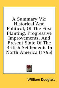 Cover image for A Summary V2: Historical and Political, of the First Planting, Progressive Improvements, and Present State of the British Settlements in North America (1755)