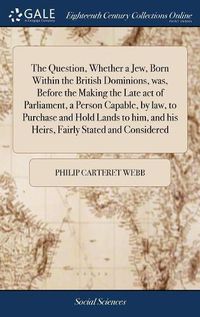 Cover image for The Question, Whether a Jew, Born Within the British Dominions, was, Before the Making the Late act of Parliament, a Person Capable, by law, to Purchase and Hold Lands to him, and his Heirs, Fairly Stated and Considered