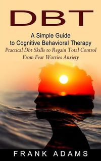 Cover image for Dbt: A Simple Guide to Cognitive Behavioral Therapy (Practical Dbt Skills to Regain Total Control From Fear Worries Anxiety)