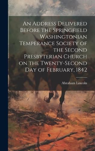 An Address Delivered Before the Springfield Washingtonian Temperance Society of the Second Presbyterian Church on the Twenty-second day of February, 1842