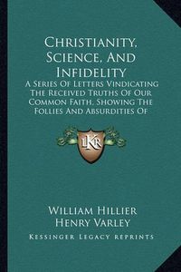 Cover image for Christianity, Science, and Infidelity: A Series of Letters Vindicating the Received Truths of Our Common Faith, Showing the Follies and Absurdities of Atheism (1885)