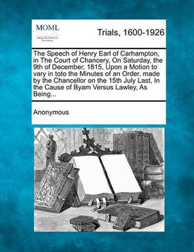Cover image for The Speech of Henry Earl of Carhampton, in the Court of Chancery, on Saturday, the 9th of December, 1815, Upon a Motion to Vary in Toto the Minutes of an Order, Made by the Chancellor on the 15th July Last, in the Cause of Byam Versus Lawley, as Being...