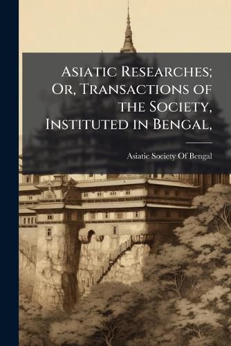 Cover image for Asiatic Researches; Or, Transactions of the Society, Instituted in Bengal,: For Inquiring Into the History and Antiquities, the Arts, Sciences, and Literature, of Asia. ... Printed Verbatim from the Calcutta Edition..