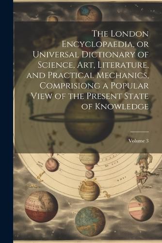 Cover image for The London Encyclopaedia, or Universal Dictionary of Science, Art, Literature, and Practical Mechanics, Comprisiong a Popular View of the Present State of Knowledge; Volume 3