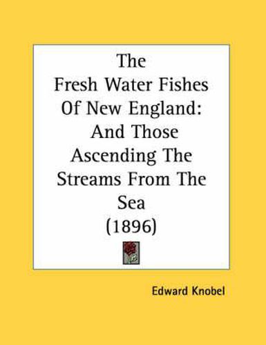 Cover image for The Fresh Water Fishes of New England: And Those Ascending the Streams from the Sea (1896)