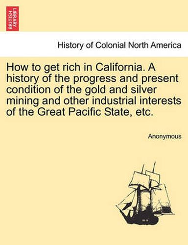 Cover image for How to Get Rich in California. a History of the Progress and Present Condition of the Gold and Silver Mining and Other Industrial Interests of the Great Pacific State, Etc.