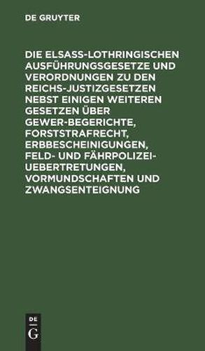 Cover image for Die Elsass-Lothringischen Ausfuhrungsgesetze und Verordnungen zu den Reichs-Justizgesetzen nebst einigen weiteren Gesetzen uber Gewerbegerichte, Forststrafrecht, Erbbescheinigungen, Feld- und Fahrpolizei-Uebertretungen, Vormundschaften und Zwangsenteignung