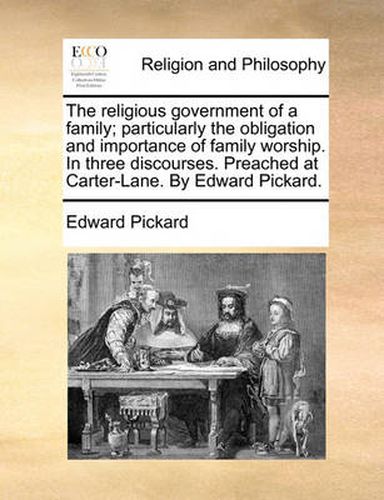 Cover image for The Religious Government of a Family; Particularly the Obligation and Importance of Family Worship. in Three Discourses. Preached at Carter-Lane. by Edward Pickard.