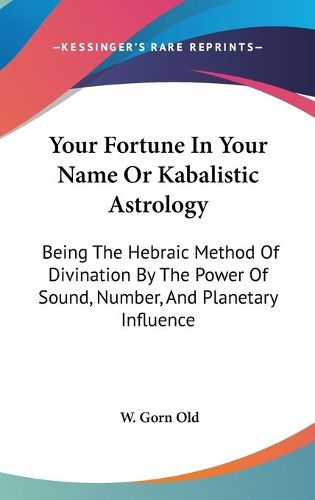 Your Fortune in Your Name or Kabalistic Astrology: Being the Hebraic Method of Divination by the Power of Sound, Number, and Planetary Influence