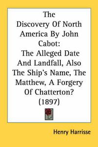 Cover image for The Discovery of North America by John Cabot: The Alleged Date and Landfall, Also the Ship's Name, the Matthew, a Forgery of Chatterton? (1897)