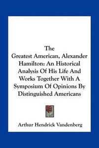 Cover image for The Greatest American, Alexander Hamilton: An Historical Analysis of His Life and Works Together with a Symposium of Opinions by Distinguished Americans