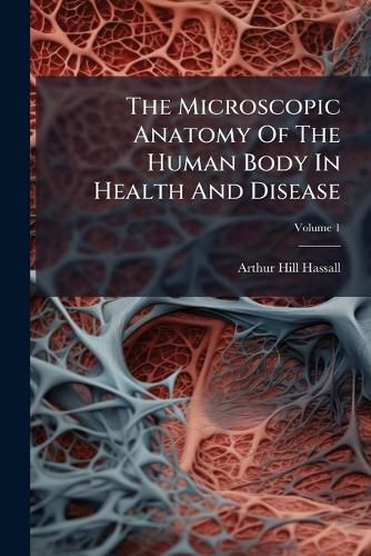 Cover image for The Microscopic Anatomy of the Human Body in Health and Disease: Illustrated with Namerous Drawings in Colour: In Two Volumes, Volume 1