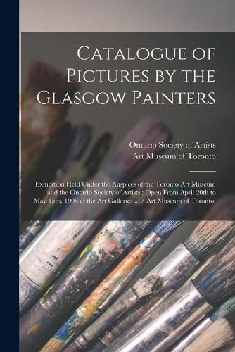 Cover image for Catalogue of Pictures by the Glasgow Painters: Exhibition Held Under the Auspices of the Toronto Art Museum and the Ontario Society of Artists: Open From April 20th to May 15th, 1906 at the Art Galleries ... / Art Museum of Toronto.