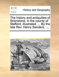 Cover image for The History and Antiquities of Shenstone, in the County of Stafford, Illustrated. ... by the Late REV. Henry Sanders, ...