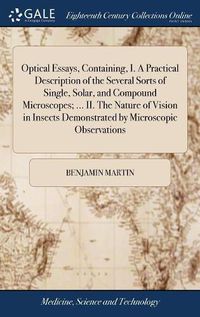 Cover image for Optical Essays, Containing, I. A Practical Description of the Several Sorts of Single, Solar, and Compound Microscopes; ... II. The Nature of Vision in Insects Demonstrated by Microscopic Observations