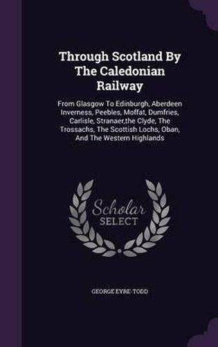 Through Scotland by the Caledonian Railway: From Glasgow to Edinburgh, Aberdeen Inverness, Peebles, Moffat, Dumfries, Carlisle, Stranaer, the Clyde, the Trossachs, the Scottish Lochs, Oban, and the Western Highlands